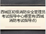 西城区初级消防安全管理员考试指导中心哪里有(西城消防考试指导点)