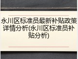 永川区标准员最新补贴政策详情分析(永川区标准员补贴分析)