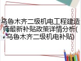 乌鲁木齐二级机电工程建造师最新补贴政策详情分析(乌鲁木齐二级机电补贴)