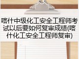 喀什中级化工安全工程师考试以后要如何复审成绩(喀什化工安全工程师复审)