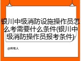 银川中级消防设施操作员怎么考需要什么条件(银川中级消防操作员报考条件)