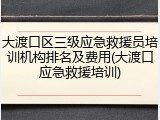 大渡口区三级应急救援员培训机构排名及费用(大渡口应急救援培训)