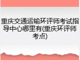 重庆交通运输环评师考试指导中心哪里有(重庆环评师考点)