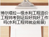 博尔塔拉一级水利工程造价工程师考到证后好找好工作吗(水利工程师就业前景)