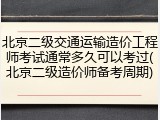 北京二级交通运输造价工程师考试通常多久可以考过(北京二级造价师备考周期)