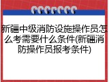 新疆中级消防设施操作员怎么考需要什么条件(新疆消防操作员报考条件)