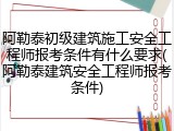 阿勒泰初级建筑施工安全工程师报考条件有什么要求(阿勒泰建筑安全工程师报考条件)