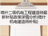喀什二级机电工程建造师最新补贴政策详情分析(喀什机电建造师补贴)