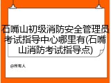 石嘴山初级消防安全管理员考试指导中心哪里有(石嘴山消防考试指导点)