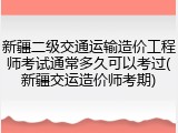 新疆二级交通运输造价工程师考试通常多久可以考过(新疆交运造价师考期)