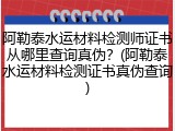 阿勒泰水运材料检测师证书从哪里查询真伪？(阿勒泰水运材料检测证书真伪查询)