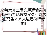 乌鲁木齐二级交通运输造价工程师考试通常多久可以考过(乌鲁木齐交运造价师考期)