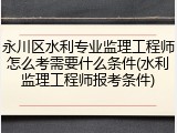 永川区水利专业监理工程师怎么考需要什么条件(水利监理工程师报考条件)