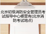 北京初级消防安全管理员考试指导中心哪里有(北京消防考试地点)