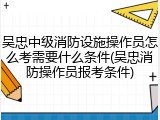 吴忠中级消防设施操作员怎么考需要什么条件(吴忠消防操作员报考条件)