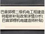 巴音郭楞二级机电工程建造师最新补贴政策详情分析(巴音郭楞机电建造师补贴)