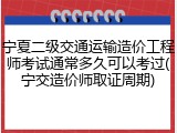 宁夏二级交通运输造价工程师考试通常多久可以考过(宁交造价师取证周期)