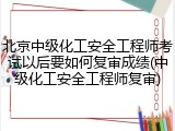 北京中级化工安全工程师考试以后要如何复审成绩(中级化工安全工程师复审)