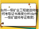台州一级矿业工程建造师如何考取证书难度分析(台州一级矿建师考证难度)