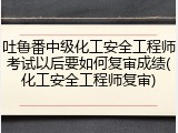 吐鲁番中级化工安全工程师考试以后要如何复审成绩(化工安全工程师复审)