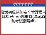 塔城初级消防安全管理员考试指导中心哪里有(塔城消防考试指导点)