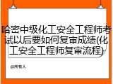 哈密中级化工安全工程师考试以后要如何复审成绩(化工安全工程师复审流程)
