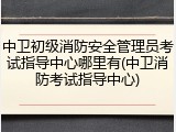 中卫初级消防安全管理员考试指导中心哪里有(中卫消防考试指导中心)