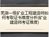 芜湖一级矿业工程建造师如何考取证书难度分析(矿业建造师考证难度)