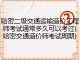 哈密二级交通运输造价工程师考试通常多久可以考过(哈密交通造价师考试周期)