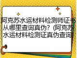 阿克苏水运材料检测师证书从哪里查询真伪？(阿克苏水运材料检测证真伪查询)