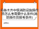 乌鲁木齐中级消防设施操作员怎么考需要什么条件(消防操作员报考条件)