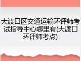 大渡口区交通运输环评师考试指导中心哪里有(大渡口环评师考点)