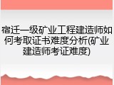 宿迁一级矿业工程建造师如何考取证书难度分析(矿业建造师考证难度)