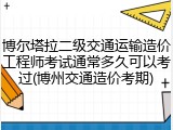 博尔塔拉二级交通运输造价工程师考试通常多久可以考过(博州交通造价考期)