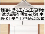 新疆中级化工安全工程师考试以后要如何复审成绩(中级化工安全工程师成绩复审)