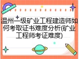 温州一级矿业工程建造师如何考取证书难度分析(矿业工程师考证难度)