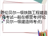 呼伦贝尔一级铁路工程建造师考试一般在哪里考(呼伦贝尔一级建造师考点)