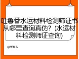 吐鲁番水运材料检测师证书从哪里查询真伪？(水运材料检测师证查询)