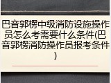 巴音郭楞中级消防设施操作员怎么考需要什么条件(巴音郭楞消防操作员报考条件)