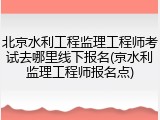 北京水利工程监理工程师考试去哪里线下报名(京水利监理工程师报名点)