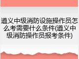 遵义中级消防设施操作员怎么考需要什么条件(遵义中级消防操作员报考条件)