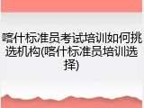 喀什标准员考试培训如何挑选机构(喀什标准员培训选择)