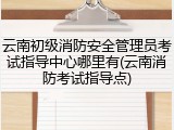 云南初级消防安全管理员考试指导中心哪里有(云南消防考试指导点)
