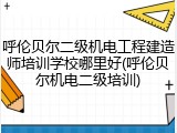 呼伦贝尔二级机电工程建造师培训学校哪里好(呼伦贝尔机电二级培训)