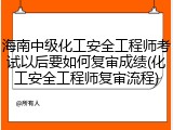 海南中级化工安全工程师考试以后要如何复审成绩(化工安全工程师复审流程)