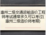 惠州二级交通运输造价工程师考试通常多久可以考过(惠州二级造价师考期)