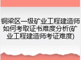 铜梁区一级矿业工程建造师如何考取证书难度分析(矿业工程建造师考证难度)