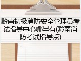 黔南初级消防安全管理员考试指导中心哪里有(黔南消防考试指导点)