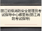丽江初级消防安全管理员考试指导中心哪里有(丽江消防考试指导)