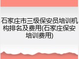 石家庄市三级保安员培训机构排名及费用(石家庄保安培训费用)